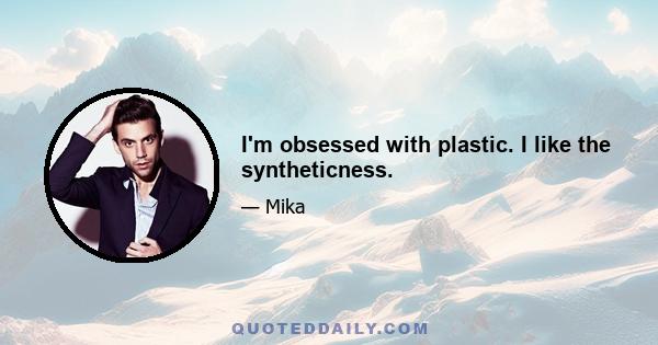 I'm obsessed with plastic. I like the syntheticness.