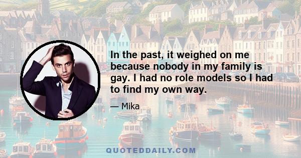 In the past, it weighed on me because nobody in my family is gay. I had no role models so I had to find my own way.