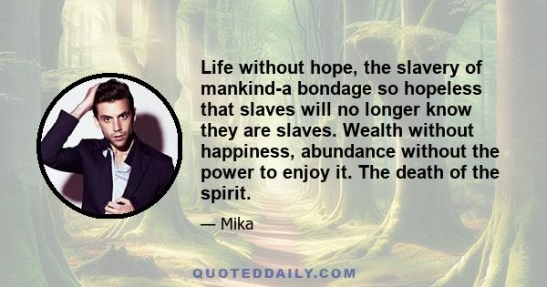 Life without hope, the slavery of mankind-a bondage so hopeless that slaves will no longer know they are slaves. Wealth without happiness, abundance without the power to enjoy it. The death of the spirit.