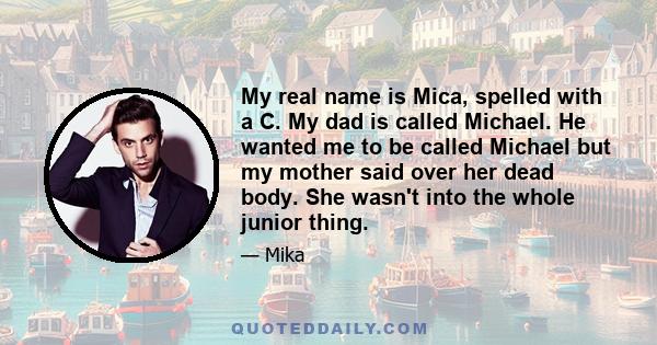 My real name is Mica, spelled with a C. My dad is called Michael. He wanted me to be called Michael but my mother said over her dead body. She wasn't into the whole junior thing.