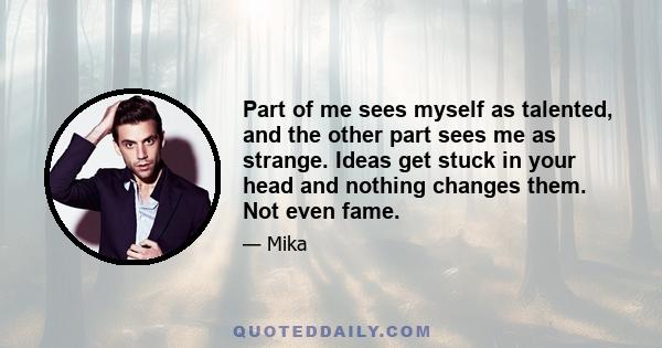 Part of me sees myself as talented, and the other part sees me as strange. Ideas get stuck in your head and nothing changes them. Not even fame.