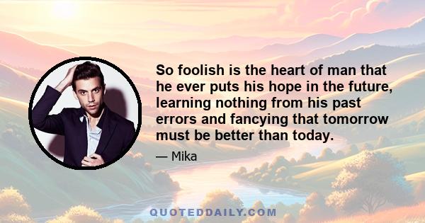 So foolish is the heart of man that he ever puts his hope in the future, learning nothing from his past errors and fancying that tomorrow must be better than today.