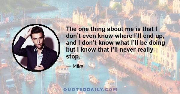 The one thing about me is that I don’t even know where I’ll end up, and I don’t know what I’ll be doing but I know that I’ll never really stop.