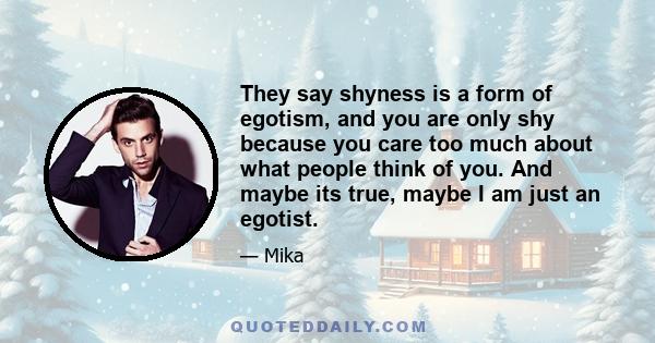 They say shyness is a form of egotism, and you are only shy because you care too much about what people think of you. And maybe its true, maybe I am just an egotist.