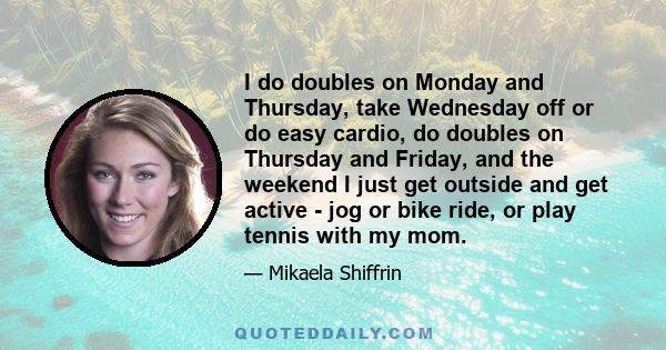 I do doubles on Monday and Thursday, take Wednesday off or do easy cardio, do doubles on Thursday and Friday, and the weekend I just get outside and get active - jog or bike ride, or play tennis with my mom.