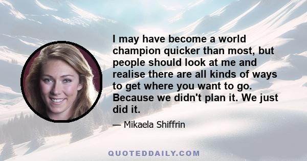 I may have become a world champion quicker than most, but people should look at me and realise there are all kinds of ways to get where you want to go. Because we didn't plan it. We just did it.