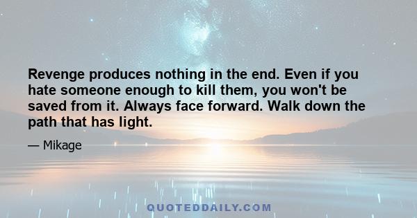 Revenge produces nothing in the end. Even if you hate someone enough to kill them, you won't be saved from it. Always face forward. Walk down the path that has light.