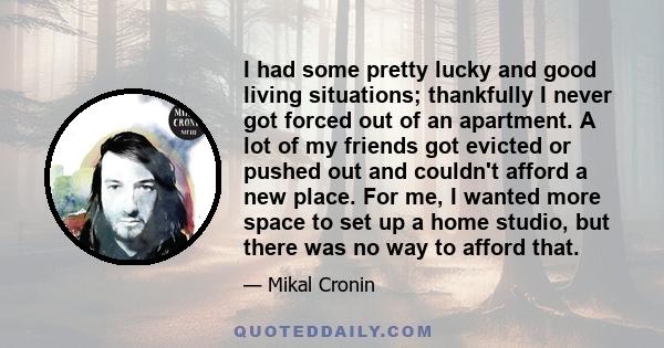 I had some pretty lucky and good living situations; thankfully I never got forced out of an apartment. A lot of my friends got evicted or pushed out and couldn't afford a new place. For me, I wanted more space to set up 