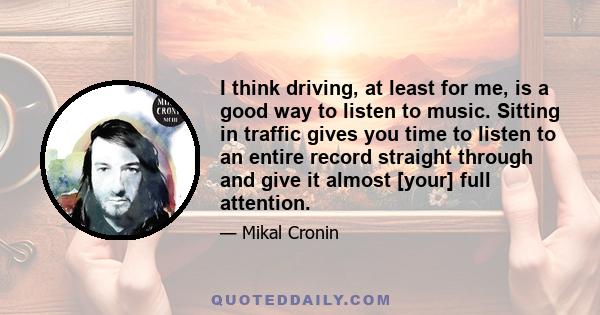 I think driving, at least for me, is a good way to listen to music. Sitting in traffic gives you time to listen to an entire record straight through and give it almost [your] full attention.