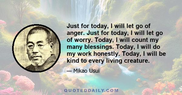 Just for today, I will let go of anger. Just for today, I will let go of worry. Today, I will count my many blessings. Today, I will do my work honestly. Today, I will be kind to every living creature.