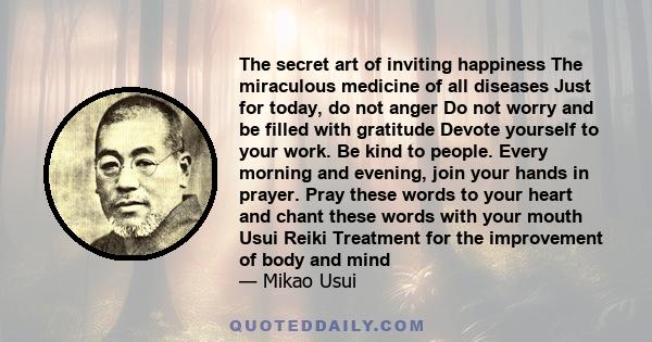 The secret art of inviting happiness The miraculous medicine of all diseases Just for today, do not anger Do not worry and be filled with gratitude Devote yourself to your work. Be kind to people. Every morning and