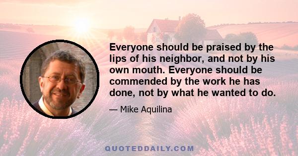 Everyone should be praised by the lips of his neighbor, and not by his own mouth. Everyone should be commended by the work he has done, not by what he wanted to do.