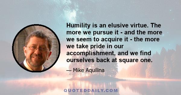 Humility is an elusive virtue. The more we pursue it - and the more we seem to acquire it - the more we take pride in our accomplishment, and we find ourselves back at square one.