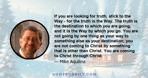 If you are looking for truth, stick to the Way - for the truth is the Way. The truth is the destination to which you are going, and it is the Way by which you go. You are not going by one thing as your way to something