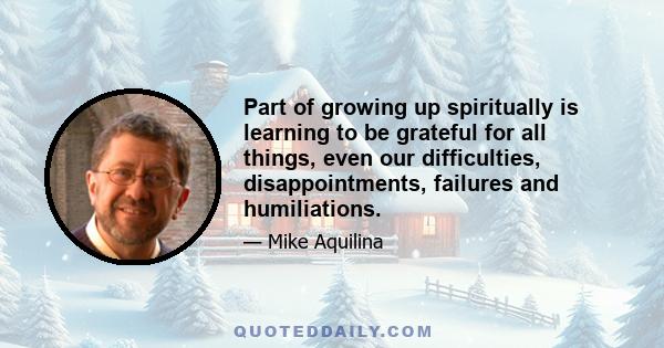 Part of growing up spiritually is learning to be grateful for all things, even our difficulties, disappointments, failures and humiliations.