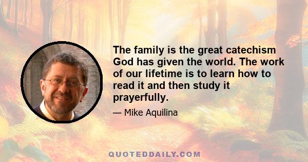 The family is the great catechism God has given the world. The work of our lifetime is to learn how to read it and then study it prayerfully.