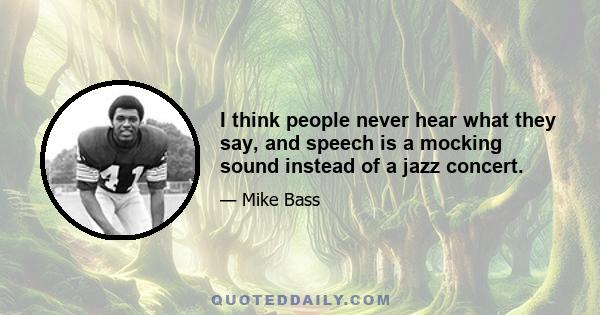 I think people never hear what they say, and speech is a mocking sound instead of a jazz concert.