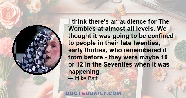 I think there's an audience for The Wombles at almost all levels. We thought it was going to be confined to people in their late twenties, early thirties, who remembered it from before - they were maybe 10 or 12 in the