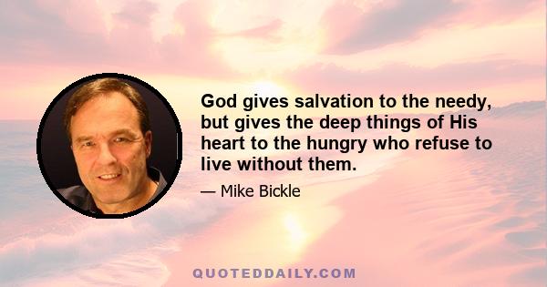 God gives salvation to the needy, but gives the deep things of His heart to the hungry who refuse to live without them.