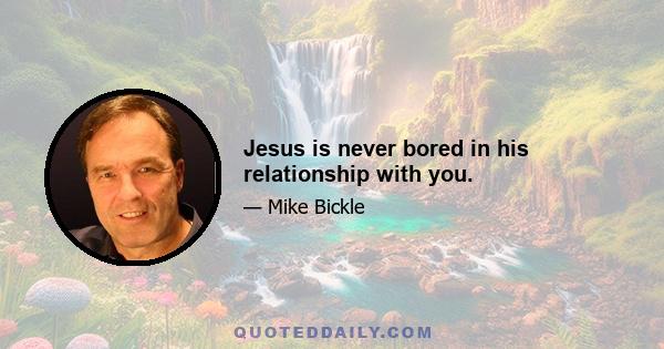 Jesus is never bored in his relationship with you.