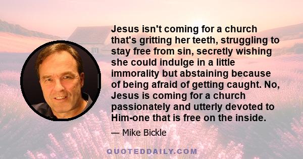 Jesus isn't coming for a church that's gritting her teeth, struggling to stay free from sin, secretly wishing she could indulge in a little immorality but abstaining because of being afraid of getting caught. No, Jesus