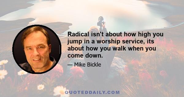 Radical isn't about how high you jump in a worship service, its about how you walk when you come down.