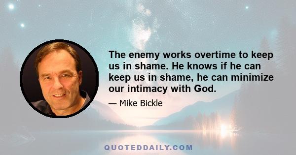 The enemy works overtime to keep us in shame. He knows if he can keep us in shame, he can minimize our intimacy with God.