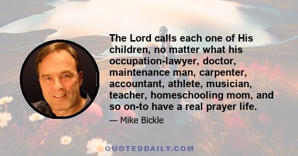 The Lord calls each one of His children, no matter what his occupation-lawyer, doctor, maintenance man, carpenter, accountant, athlete, musician, teacher, homeschooling mom, and so on-to have a real prayer life.