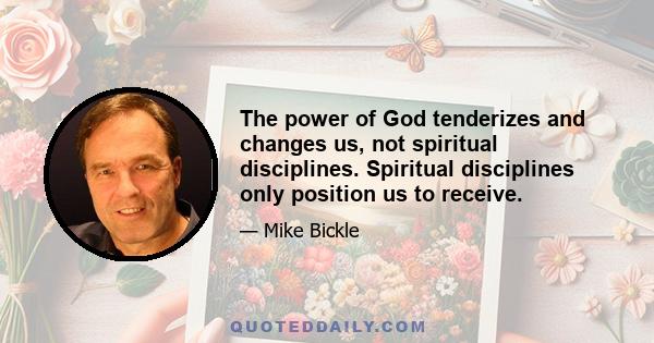 The power of God tenderizes and changes us, not spiritual disciplines. Spiritual disciplines only position us to receive.