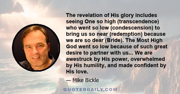 The revelation of His glory includes seeing One so high (transcendence) who went so low (condescension) to bring us so near (redemption) because we are so dear (Bride). The Most High God went so low because of such