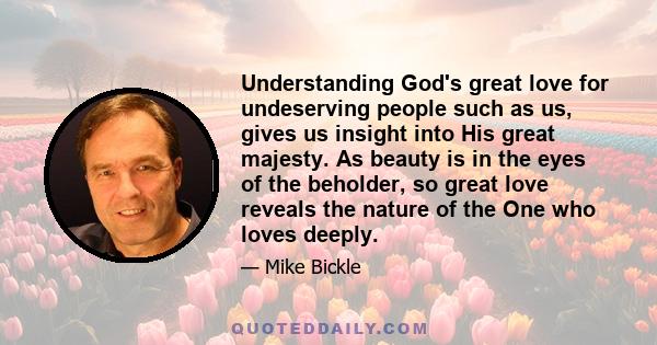 Understanding God's great love for undeserving people such as us, gives us insight into His great majesty. As beauty is in the eyes of the beholder, so great love reveals the nature of the One who loves deeply.