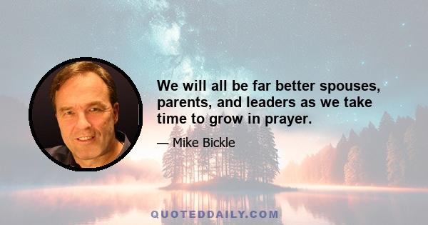 We will all be far better spouses, parents, and leaders as we take time to grow in prayer.