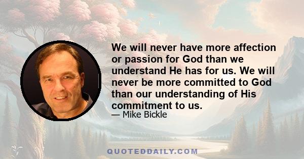 We will never have more affection or passion for God than we understand He has for us. We will never be more committed to God than our understanding of His commitment to us.