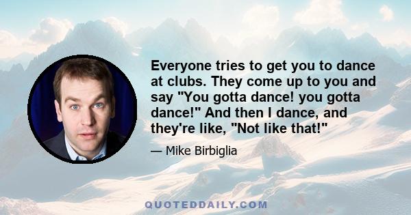 Everyone tries to get you to dance at clubs. They come up to you and say You gotta dance! you gotta dance! And then I dance, and they're like, Not like that!