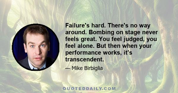 Failure's hard. There's no way around. Bombing on stage never feels great. You feel judged, you feel alone. But then when your performance works, it's transcendent.