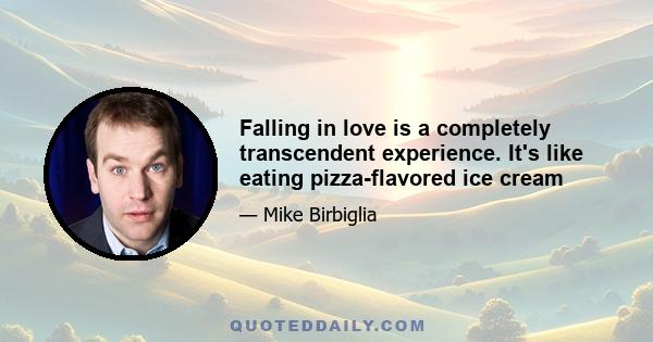 Falling in love is a completely transcendent experience. It's like eating pizza-flavored ice cream