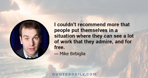 I couldn't recommend more that people put themselves in a situation where they can see a lot of work that they admire, and for free.