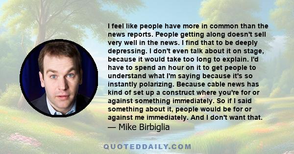 I feel like people have more in common than the news reports. People getting along doesn't sell very well in the news. I find that to be deeply depressing. I don't even talk about it on stage, because it would take too