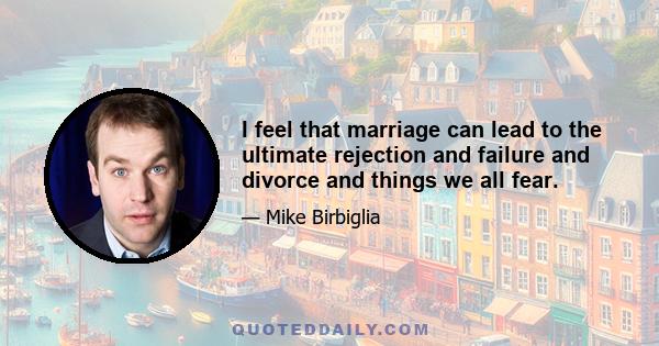 I feel that marriage can lead to the ultimate rejection and failure and divorce and things we all fear.