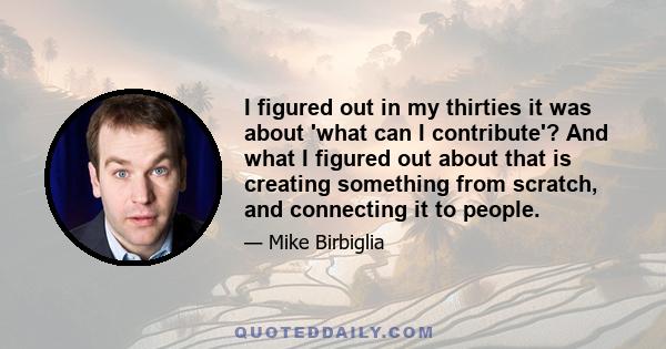 I figured out in my thirties it was about 'what can I contribute'? And what I figured out about that is creating something from scratch, and connecting it to people.