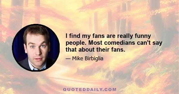 I find my fans are really funny people. Most comedians can't say that about their fans.