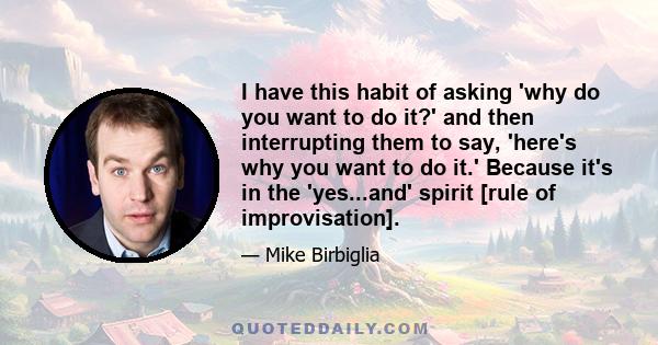 I have this habit of asking 'why do you want to do it?' and then interrupting them to say, 'here's why you want to do it.' Because it's in the 'yes...and' spirit [rule of improvisation].