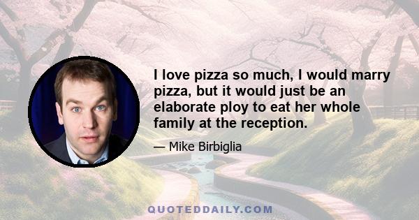 I love pizza so much, I would marry pizza, but it would just be an elaborate ploy to eat her whole family at the reception.