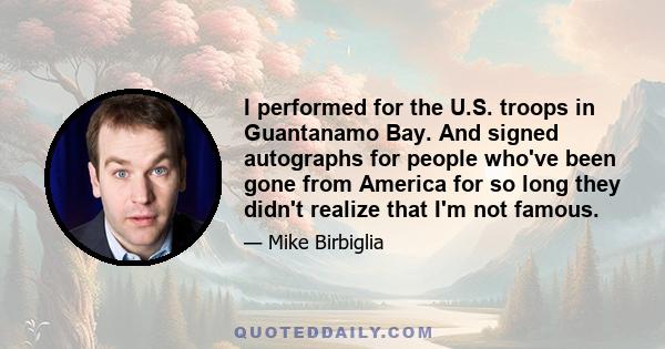 I performed for the U.S. troops in Guantanamo Bay. And signed autographs for people who've been gone from America for so long they didn't realize that I'm not famous.