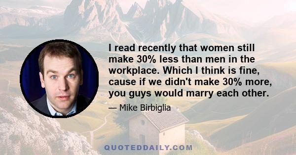 I read recently that women still make 30% less than men in the workplace. Which I think is fine, cause if we didn't make 30% more, you guys would marry each other.