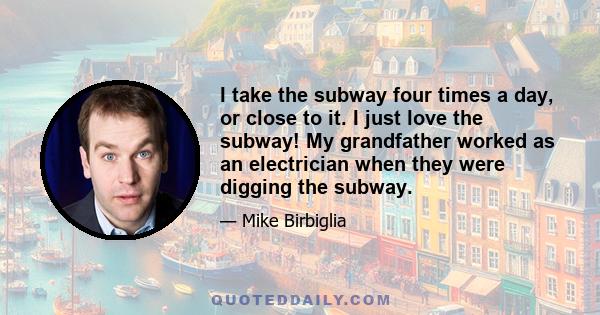 I take the subway four times a day, or close to it. I just love the subway! My grandfather worked as an electrician when they were digging the subway.