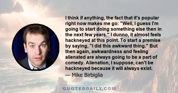 I think if anything, the fact that it's popular right now makes me go: Well, I guess I'm going to start doing something else then in the next few years. I dunno, it almost feels hackneyed at this point. To start a