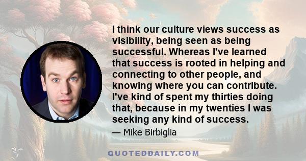 I think our culture views success as visibility, being seen as being successful. Whereas I've learned that success is rooted in helping and connecting to other people, and knowing where you can contribute. I've kind of