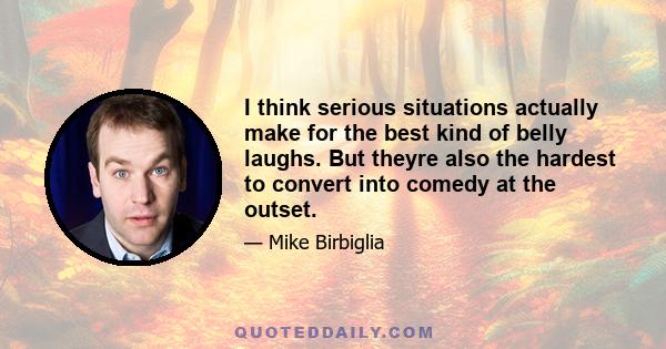 I think serious situations actually make for the best kind of belly laughs. But theyre also the hardest to convert into comedy at the outset.