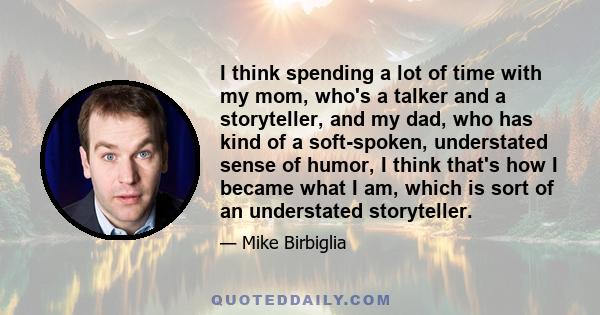 I think spending a lot of time with my mom, who's a talker and a storyteller, and my dad, who has kind of a soft-spoken, understated sense of humor, I think that's how I became what I am, which is sort of an understated 